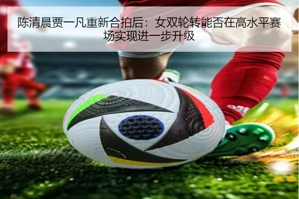 陈清晨贾一凡重新合拍后：女双轮转能否在高水平赛场实现进一步升级
